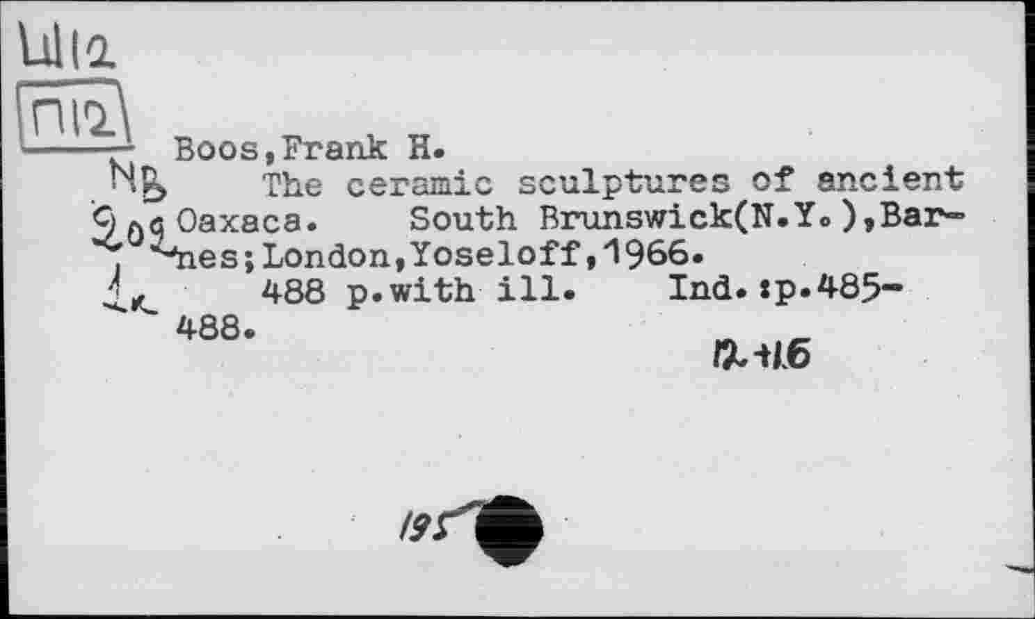 ﻿Ulli
піг\
----— Boos,Frank H.
• The ceramic sculptures of ancient
9 ла Oaxaca. South Brunswick(N.Y» ),Bar»
і *4ies;London,Yoseloff,Л966.
■ ',	488 p.with ill. Ind.:p.485-
488.